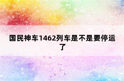 国民神车1462列车是不是要停运了