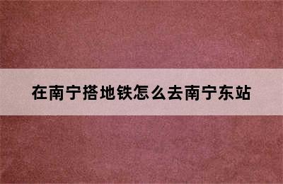 在南宁搭地铁怎么去南宁东站