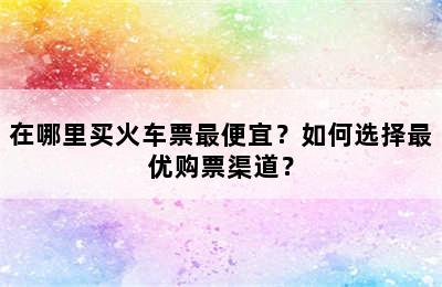 在哪里买火车票最便宜？如何选择最优购票渠道？
