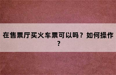 在售票厅买火车票可以吗？如何操作？