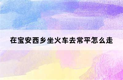 在宝安西乡坐火车去常平怎么走
