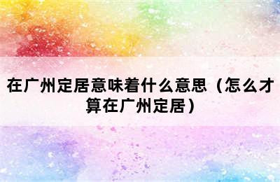 在广州定居意味着什么意思（怎么才算在广州定居）