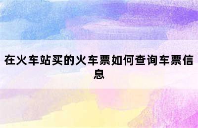 在火车站买的火车票如何查询车票信息