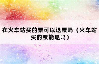在火车站买的票可以退票吗（火车站买的票能退吗）