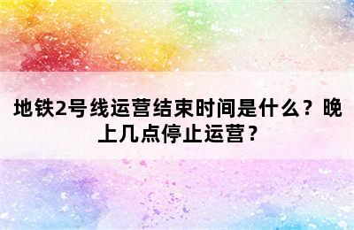 地铁2号线运营结束时间是什么？晚上几点停止运营？
