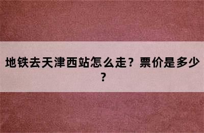 地铁去天津西站怎么走？票价是多少？