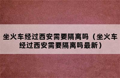 坐火车经过西安需要隔离吗（坐火车经过西安需要隔离吗最新）