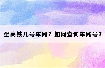 坐高铁几号车厢？如何查询车厢号？