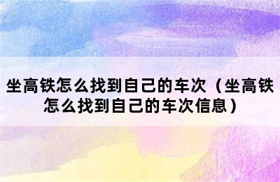 坐高铁怎么找到自己的车次（坐高铁怎么找到自己的车次信息）