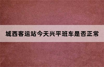 城西客运站今天兴平班车是否正常