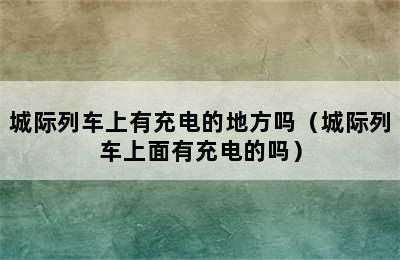 城际列车上有充电的地方吗（城际列车上面有充电的吗）