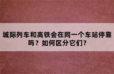 城际列车和高铁会在同一个车站停靠吗？如何区分它们？