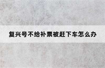 复兴号不给补票被赶下车怎么办
