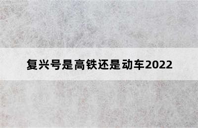 复兴号是高铁还是动车2022