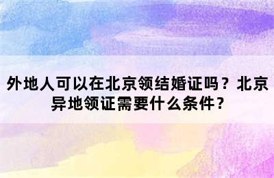 外地人可以在北京领结婚证吗？北京异地领证需要什么条件？