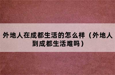 外地人在成都生活的怎么样（外地人到成都生活难吗）