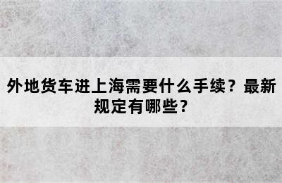 外地货车进上海需要什么手续？最新规定有哪些？
