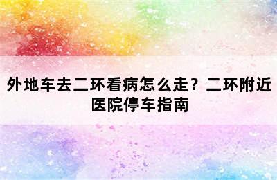 外地车去二环看病怎么走？二环附近医院停车指南