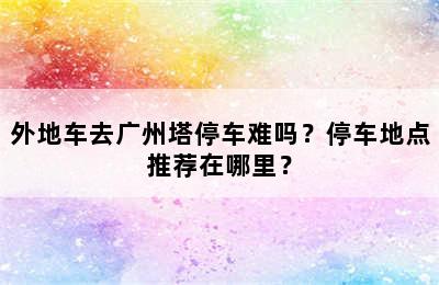 外地车去广州塔停车难吗？停车地点推荐在哪里？