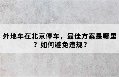 外地车在北京停车，最佳方案是哪里？如何避免违规？