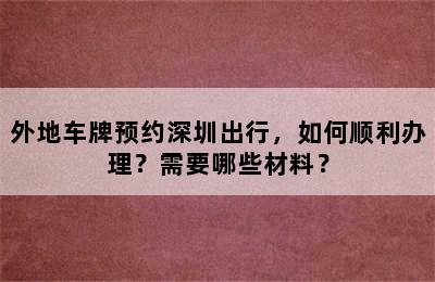 外地车牌预约深圳出行，如何顺利办理？需要哪些材料？
