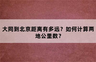 大同到北京距离有多远？如何计算两地公里数？