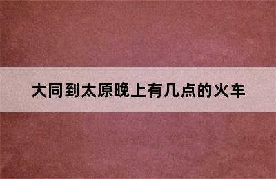 大同到太原晚上有几点的火车