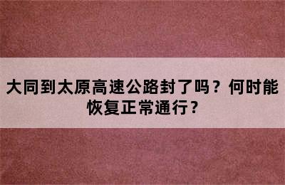 大同到太原高速公路封了吗？何时能恢复正常通行？