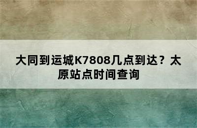 大同到运城K7808几点到达？太原站点时间查询