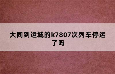 大同到运城的k7807次列车停运了吗