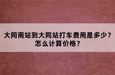 大同南站到大同站打车费用是多少？怎么计算价格？