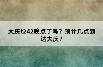 大庆t242晚点了吗？预计几点到达大庆？