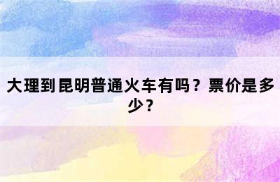 大理到昆明普通火车有吗？票价是多少？