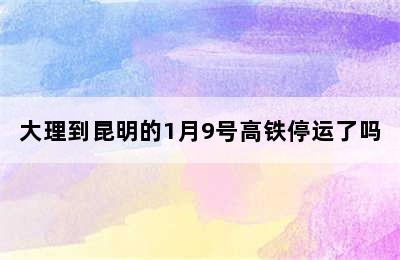 大理到昆明的1月9号高铁停运了吗