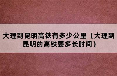 大理到昆明高铁有多少公里（大理到昆明的高铁要多长时间）