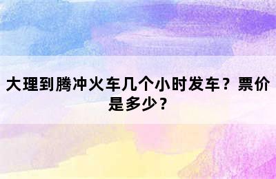 大理到腾冲火车几个小时发车？票价是多少？