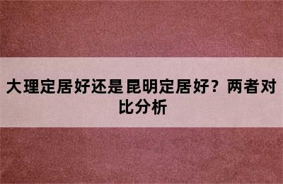 大理定居好还是昆明定居好？两者对比分析
