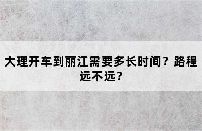 大理开车到丽江需要多长时间？路程远不远？