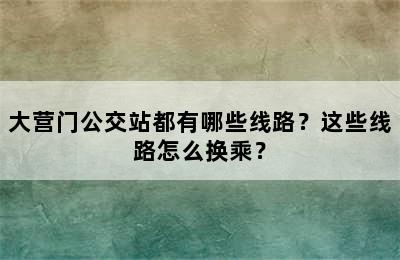 大营门公交站都有哪些线路？这些线路怎么换乘？