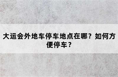 大运会外地车停车地点在哪？如何方便停车？