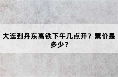 大连到丹东高铁下午几点开？票价是多少？