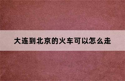 大连到北京的火车可以怎么走