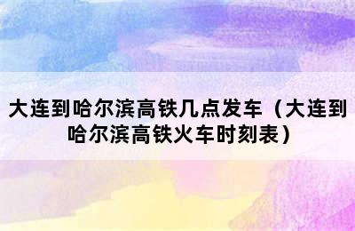 大连到哈尔滨高铁几点发车（大连到哈尔滨高铁火车时刻表）