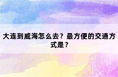 大连到威海怎么去？最方便的交通方式是？