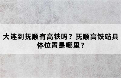 大连到抚顺有高铁吗？抚顺高铁站具体位置是哪里？