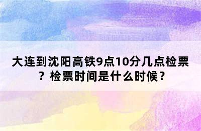 大连到沈阳高铁9点10分几点检票？检票时间是什么时候？