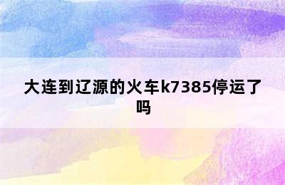 大连到辽源的火车k7385停运了吗