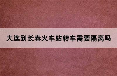 大连到长春火车站转车需要隔离吗