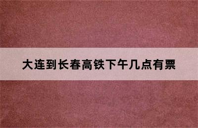 大连到长春高铁下午几点有票