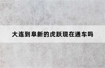 大连到阜新的虎跃现在通车吗